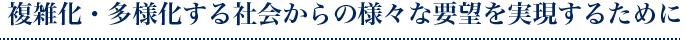 複雑化・多様化する社会からの様々な要望を実現するために
